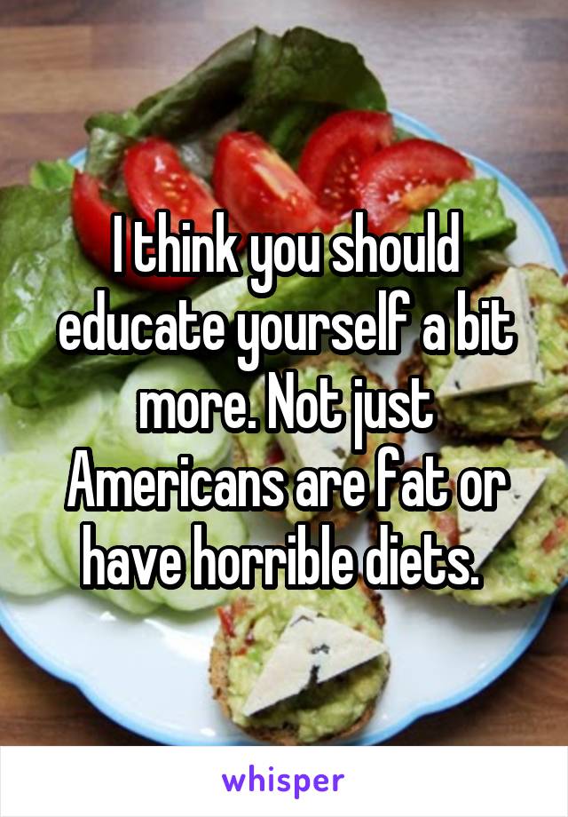 I think you should educate yourself a bit more. Not just Americans are fat or have horrible diets. 