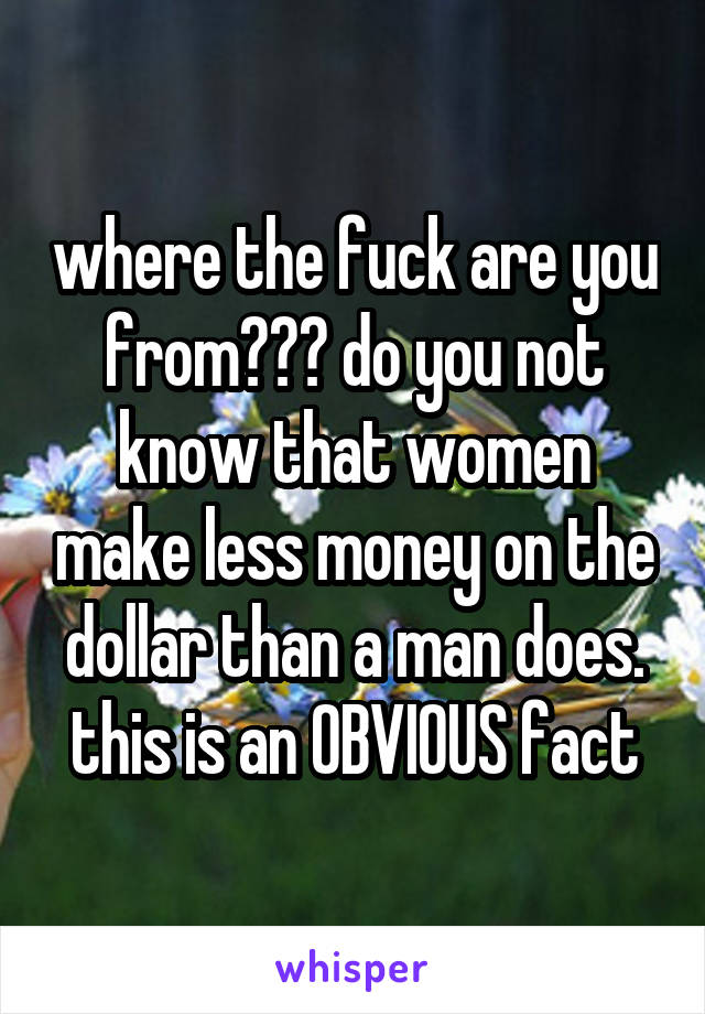 where the fuck are you from??? do you not know that women make less money on the dollar than a man does. this is an OBVIOUS fact