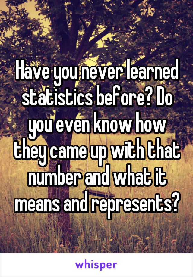 Have you never learned statistics before? Do you even know how they came up with that number and what it means and represents?