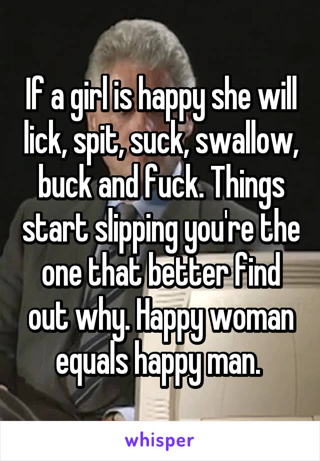 If a girl is happy she will lick, spit, suck, swallow, buck and fuck. Things start slipping you're the one that better find out why. Happy woman equals happy man. 