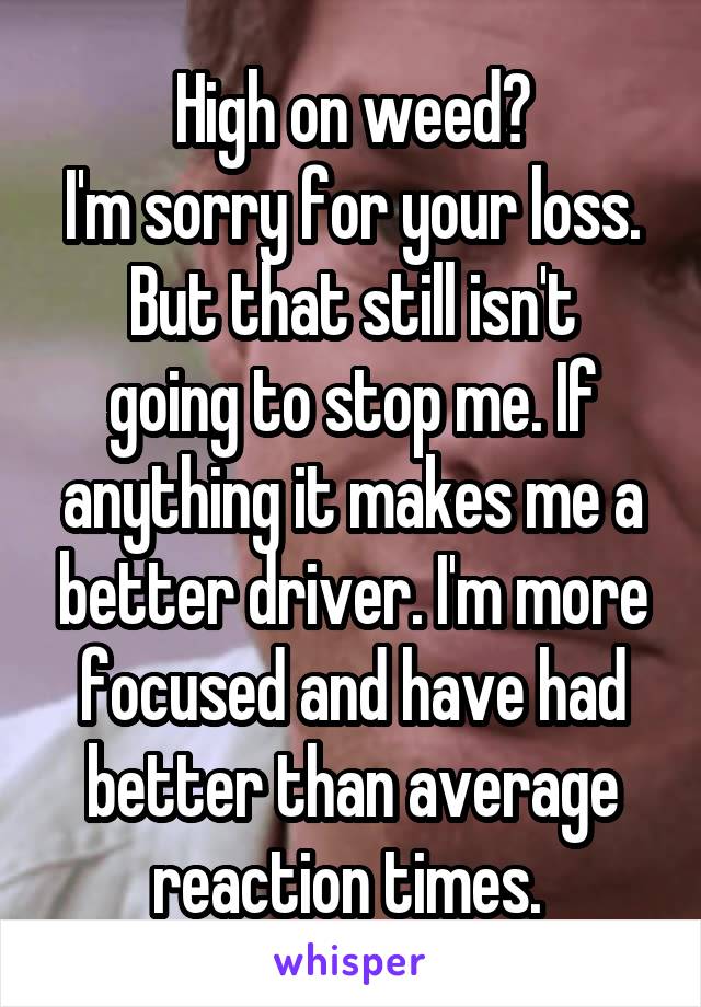 High on weed?
I'm sorry for your loss.
But that still isn't going to stop me. If anything it makes me a better driver. I'm more focused and have had better than average reaction times. 