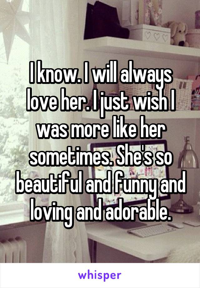 I know. I will always love her. I just wish I was more like her sometimes. She's so beautiful and funny and loving and adorable.