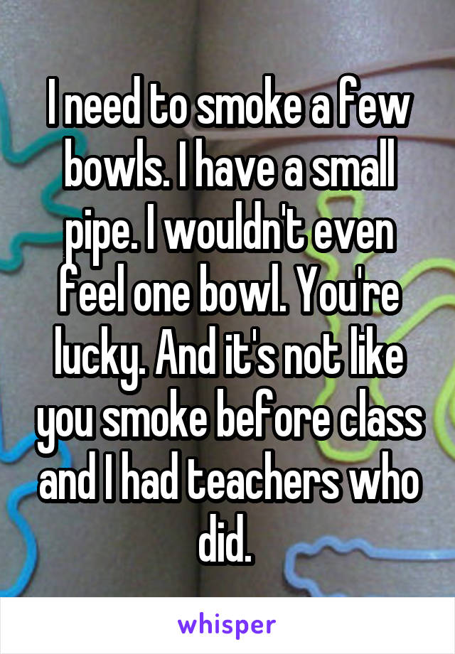 I need to smoke a few bowls. I have a small pipe. I wouldn't even feel one bowl. You're lucky. And it's not like you smoke before class and I had teachers who did. 