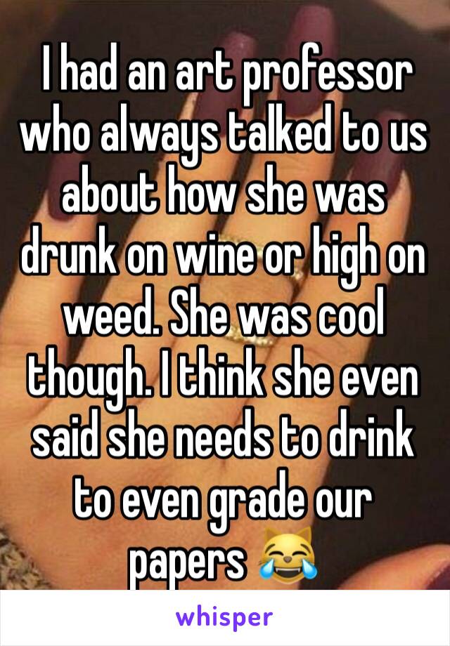  I had an art professor who always talked to us about how she was drunk on wine or high on weed. She was cool though. I think she even said she needs to drink to even grade our papers 😹