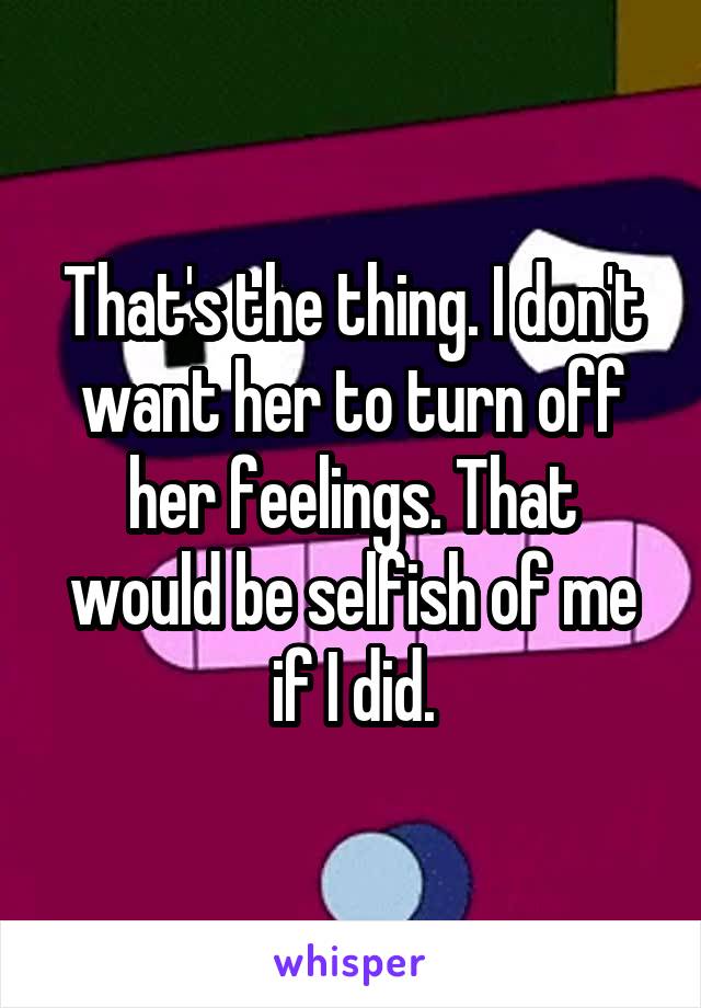 That's the thing. I don't want her to turn off her feelings. That would be selfish of me if I did.