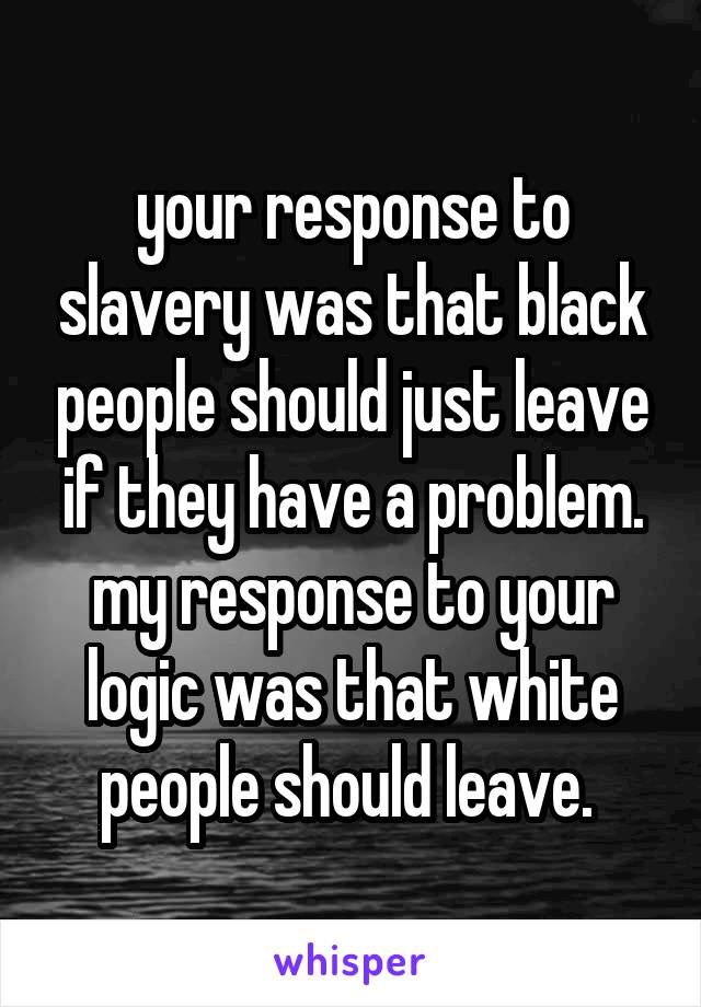 your response to slavery was that black people should just leave if they have a problem. my response to your logic was that white people should leave. 