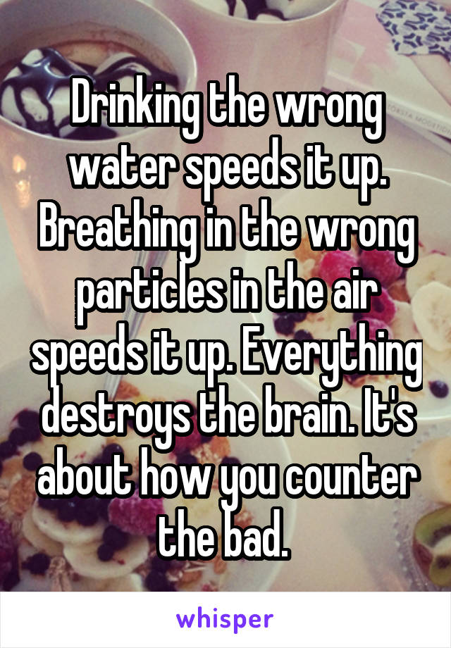 Drinking the wrong water speeds it up. Breathing in the wrong particles in the air speeds it up. Everything destroys the brain. It's about how you counter the bad. 