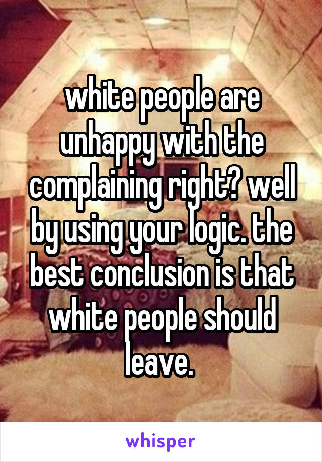 white people are unhappy with the complaining right? well by using your logic. the best conclusion is that white people should leave. 