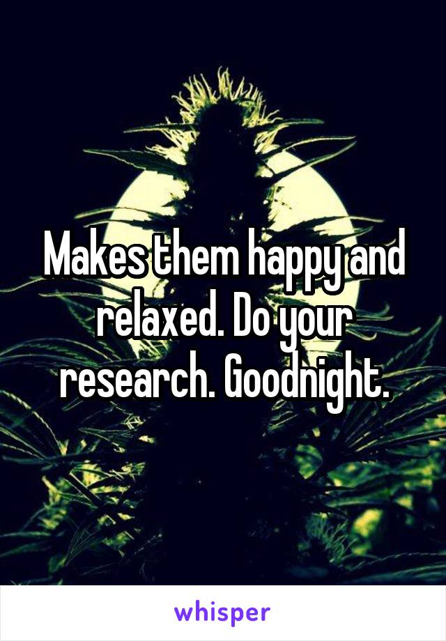 Makes them happy and relaxed. Do your research. Goodnight.