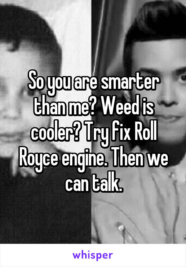 So you are smarter than me? Weed is cooler? Try fix Roll Royce engine. Then we can talk.