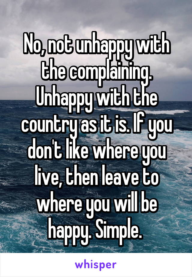 No, not unhappy with the complaining. Unhappy with the country as it is. If you don't like where you live, then leave to where you will be happy. Simple. 