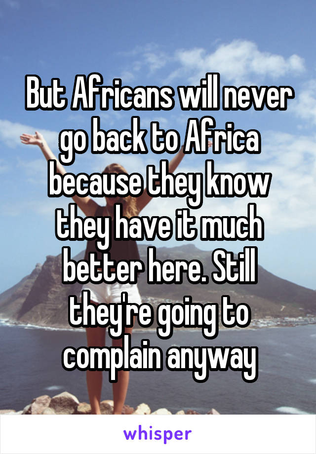 But Africans will never go back to Africa because they know they have it much better here. Still they're going to complain anyway