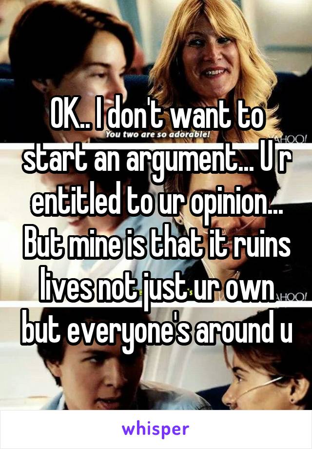 OK.. I don't want to start an argument... U r entitled to ur opinion... But mine is that it ruins lives not just ur own but everyone's around u