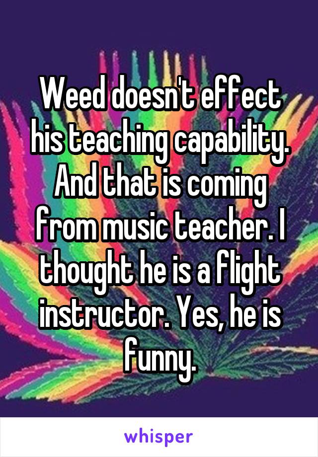 Weed doesn't effect his teaching capability. And that is coming from music teacher. I thought he is a flight instructor. Yes, he is funny.