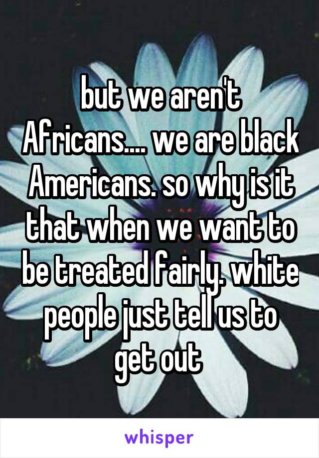 but we aren't Africans.... we are black Americans. so why is it that when we want to be treated fairly. white people just tell us to get out 