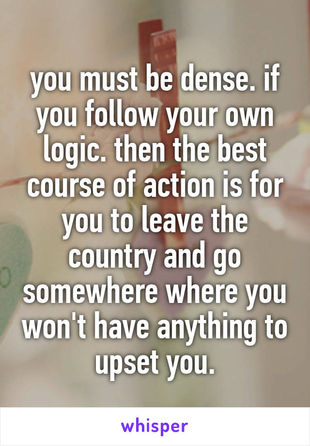 you must be dense. if you follow your own logic. then the best course of action is for you to leave the country and go somewhere where you won't have anything to upset you.