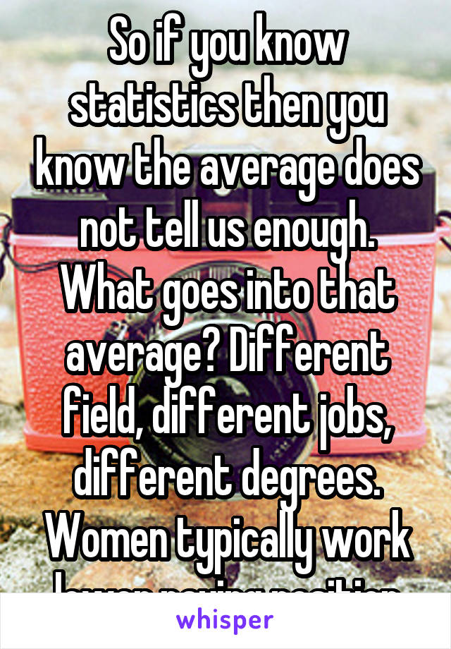 So if you know statistics then you know the average does not tell us enough. What goes into that average? Different field, different jobs, different degrees. Women typically work lower paying position