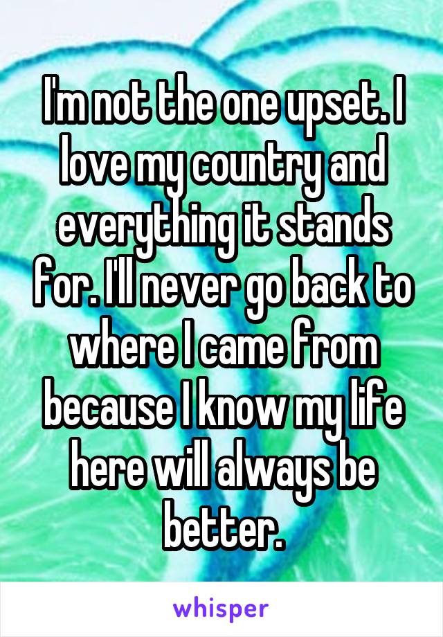 I'm not the one upset. I love my country and everything it stands for. I'll never go back to where I came from because I know my life here will always be better.