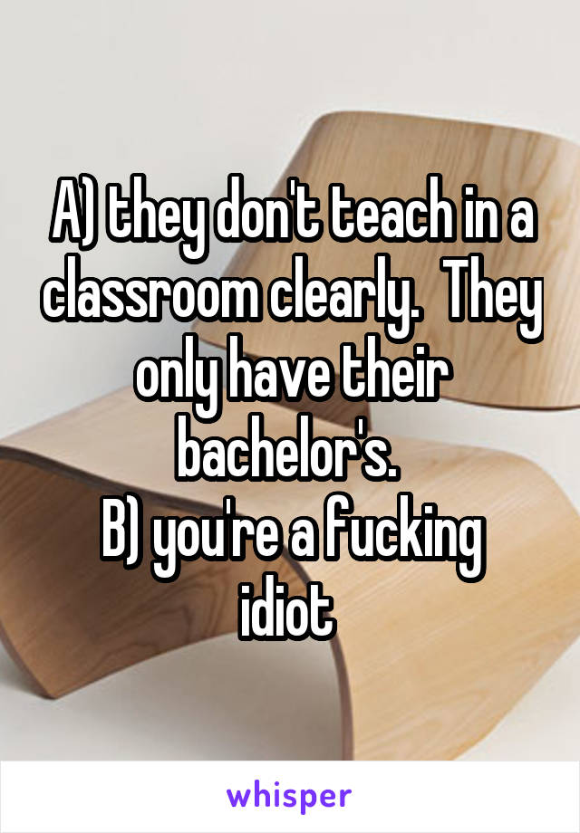 A) they don't teach in a classroom clearly.  They only have their bachelor's. 
B) you're a fucking idiot 