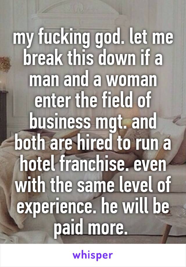 my fucking god. let me break this down if a man and a woman enter the field of business mgt. and both are hired to run a hotel franchise. even with the same level of experience. he will be paid more. 