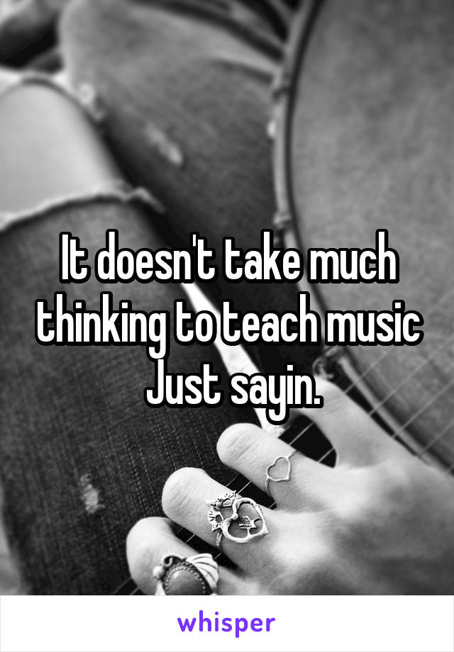 It doesn't take much thinking to teach music
 Just sayin.