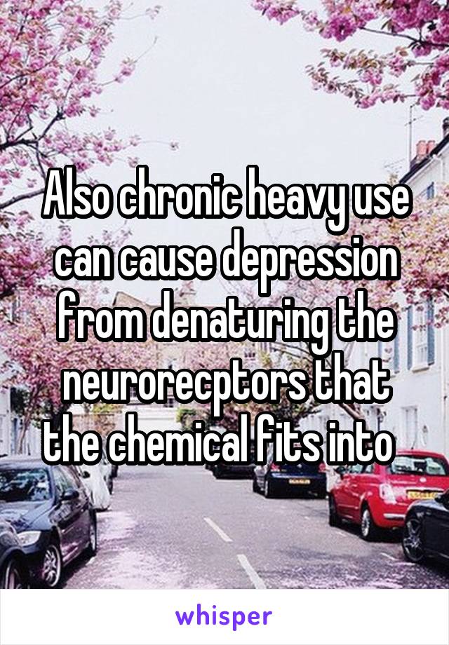 Also chronic heavy use can cause depression from denaturing the neurorecptors that the chemical fits into  