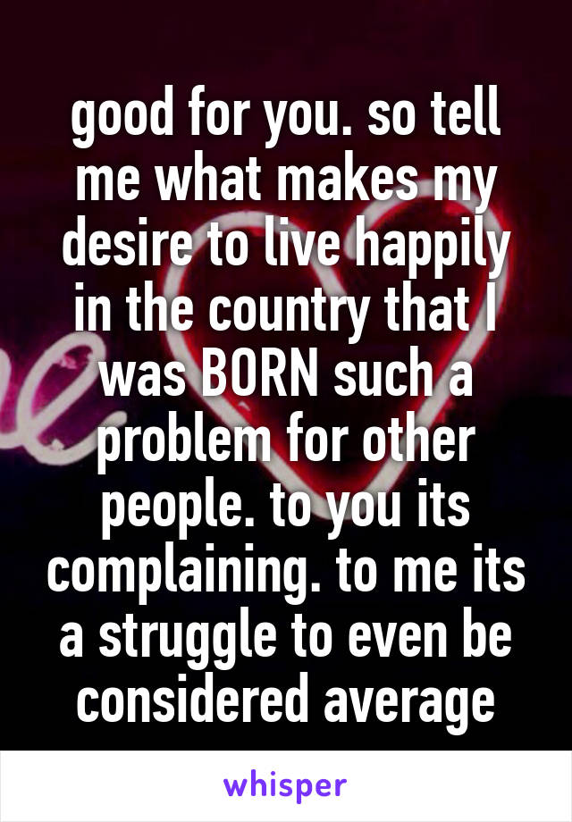 good for you. so tell me what makes my desire to live happily in the country that I was BORN such a problem for other people. to you its complaining. to me its a struggle to even be considered average