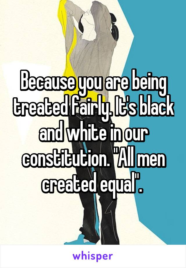 Because you are being treated fairly. It's black and white in our constitution. "All men created equal". 