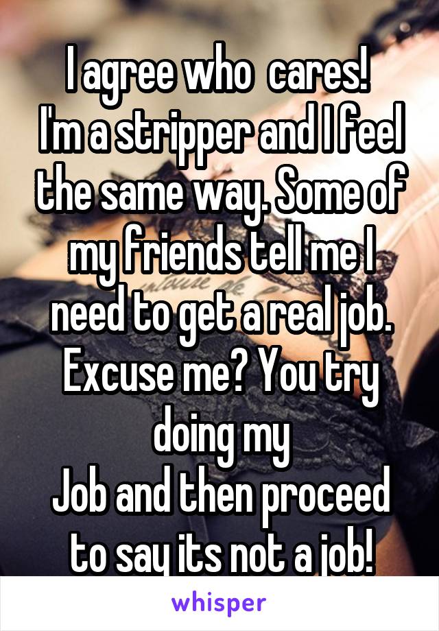 I agree who  cares! 
I'm a stripper and I feel the same way. Some of my friends tell me I need to get a real job. Excuse me? You try doing my
Job and then proceed to say its not a job!