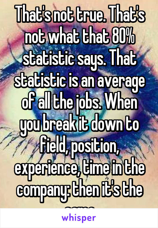 That's not true. That's not what that 80% statistic says. That statistic is an average of all the jobs. When you break it down to field, position, experience, time in the company: then it's the same