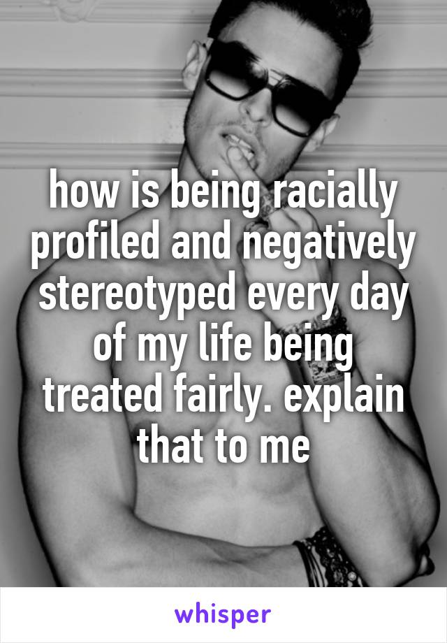 how is being racially profiled and negatively stereotyped every day of my life being treated fairly. explain that to me