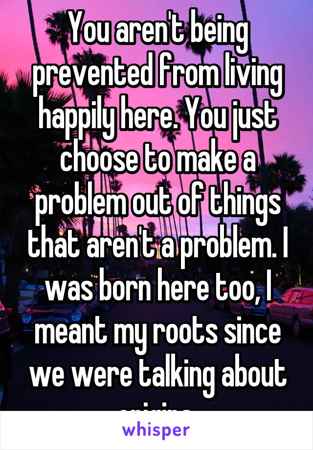 You aren't being prevented from living happily here. You just choose to make a problem out of things that aren't a problem. I was born here too, I meant my roots since we were talking about origins 