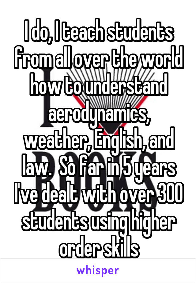 I do, I teach students from all over the world how to understand aerodynamics, weather, English, and law.  So far in 5 years I've dealt with over 300 students using higher order skills