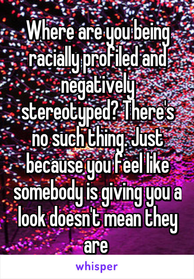 Where are you being racially profiled and negatively stereotyped? There's no such thing. Just because you feel like somebody is giving you a look doesn't mean they are 