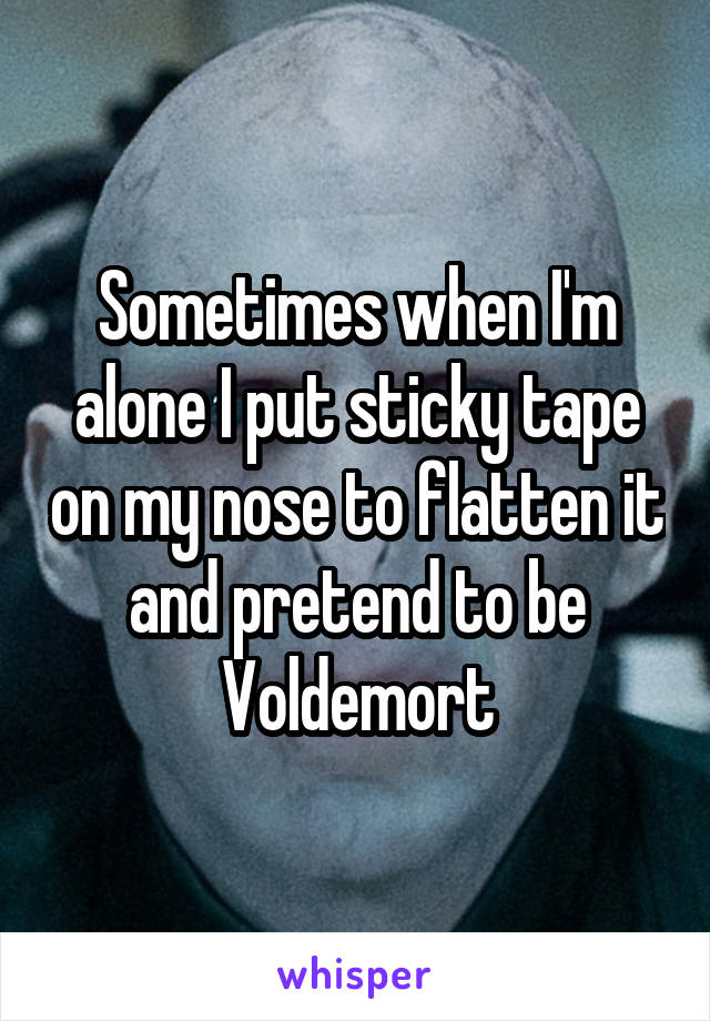 Sometimes when I'm alone I put sticky tape on my nose to flatten it and pretend to be Voldemort