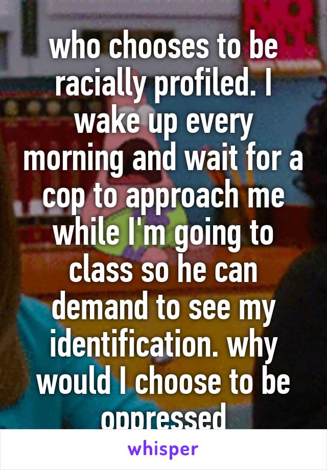 who chooses to be racially profiled. I wake up every morning and wait for a cop to approach me while I'm going to class so he can demand to see my identification. why would I choose to be oppressed