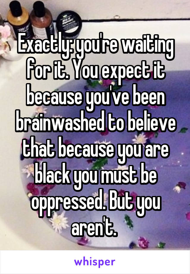 Exactly: you're waiting for it. You expect it because you've been brainwashed to believe that because you are black you must be oppressed. But you aren't. 