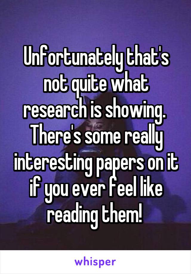 Unfortunately that's not quite what research is showing.  There's some really interesting papers on it if you ever feel like reading them! 