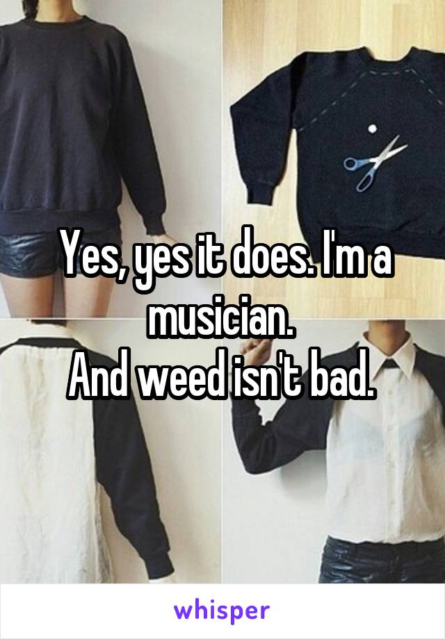 Yes, yes it does. I'm a musician. 
And weed isn't bad. 