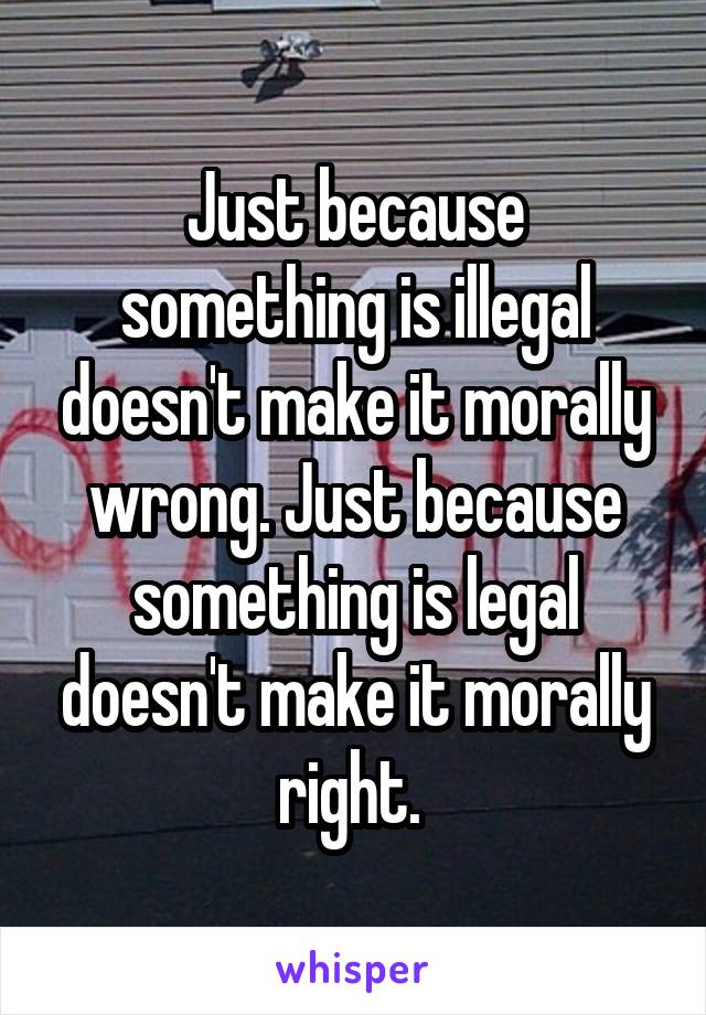 Just because something is illegal doesn't make it morally wrong. Just because something is legal doesn't make it morally right. 