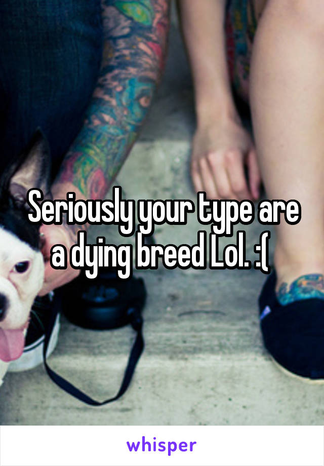 Seriously your type are a dying breed Lol. :( 