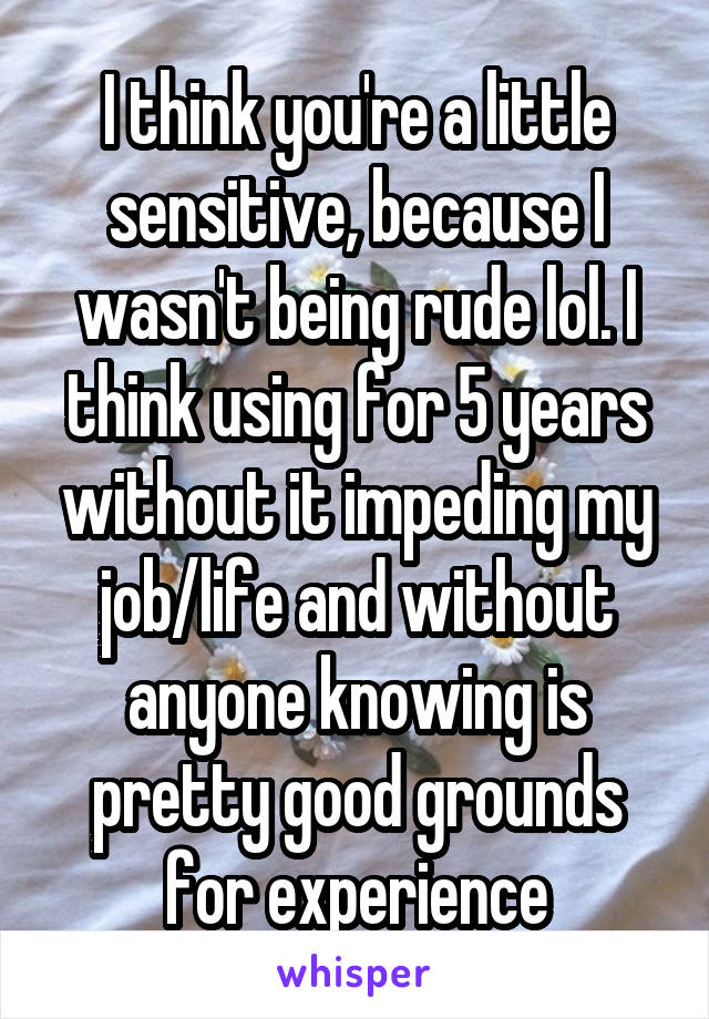 I think you're a little sensitive, because I wasn't being rude lol. I think using for 5 years without it impeding my job/life and without anyone knowing is pretty good grounds for experience