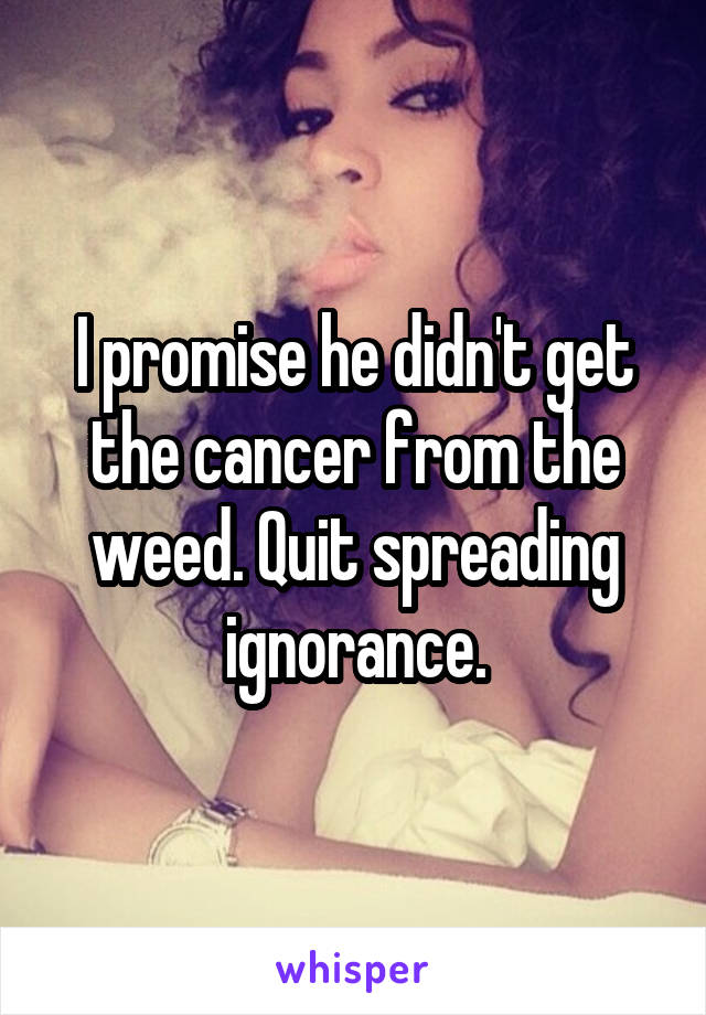 I promise he didn't get the cancer from the weed. Quit spreading ignorance.