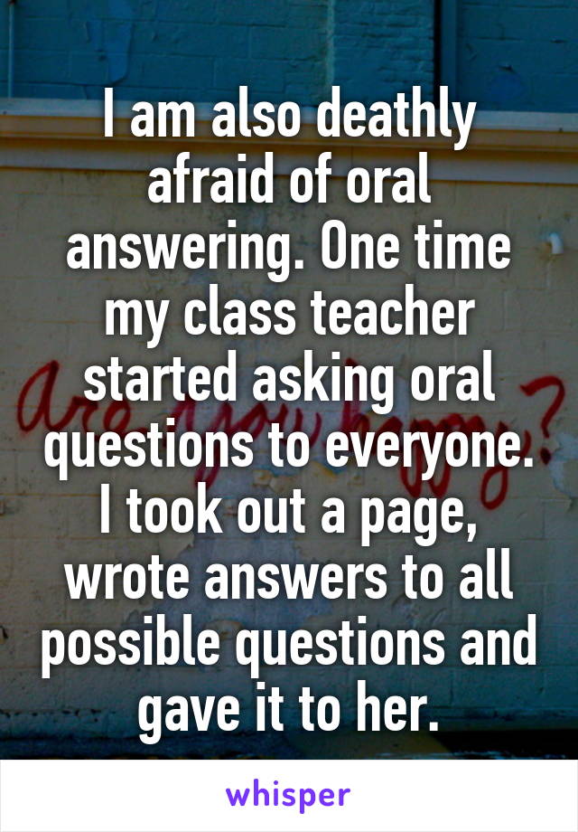 I am also deathly afraid of oral answering. One time my class teacher started asking oral questions to everyone. I took out a page, wrote answers to all possible questions and gave it to her.