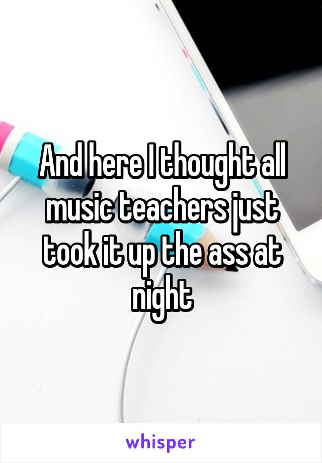 And here I thought all music teachers just took it up the ass at night