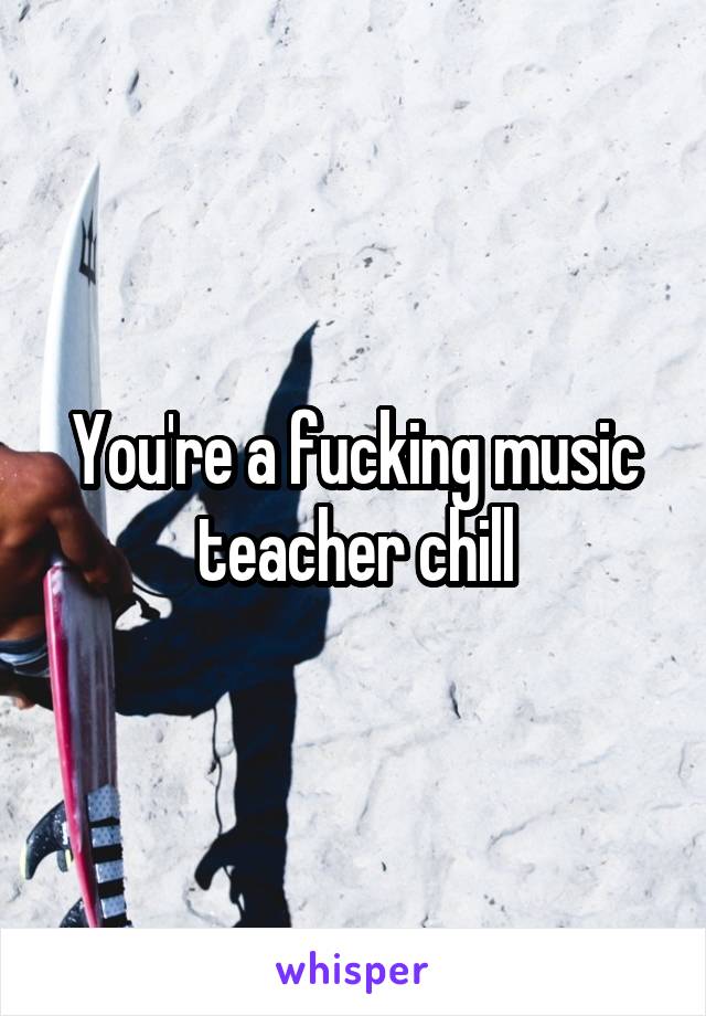 You're a fucking music teacher chill