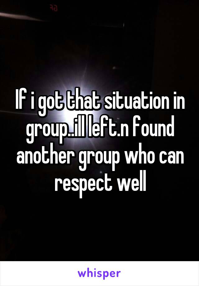 If i got that situation in group..ill left.n found another group who can respect well