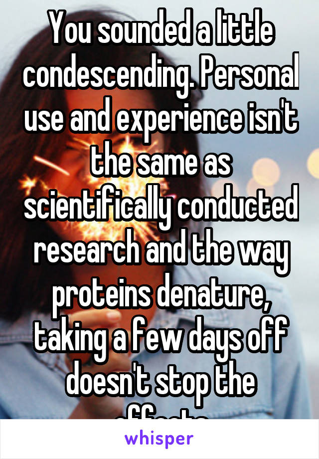 You sounded a little condescending. Personal use and experience isn't the same as scientifically conducted research and the way proteins denature, taking a few days off doesn't stop the effects