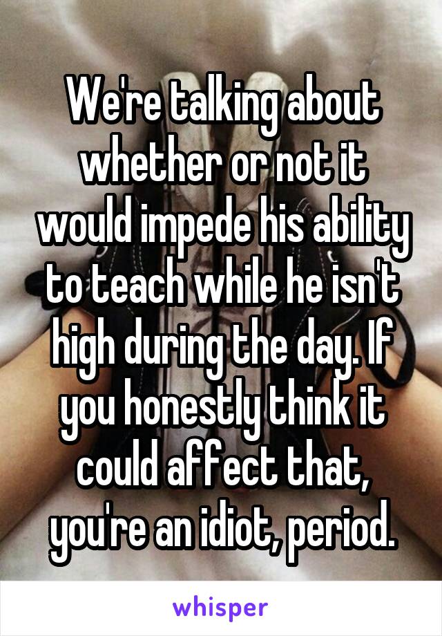 We're talking about whether or not it would impede his ability to teach while he isn't high during the day. If you honestly think it could affect that, you're an idiot, period.