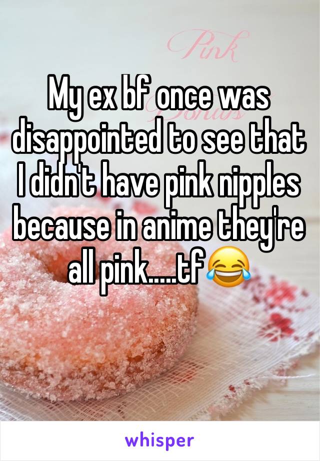 My ex bf once was disappointed to see that I didn't have pink nipples because in anime they're all pink.....tf😂